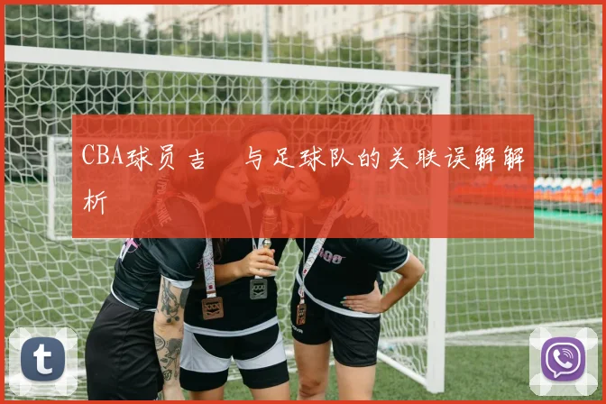 CBA球员吉喆与足球队的关联误解解析